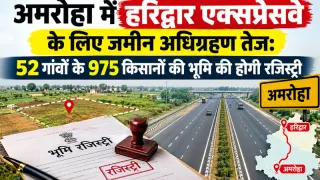अमरोहा में हरिद्वार एक्सप्रेसवे के लिए जमीन अधिग्रहण तेज: 52 गांवों के 975 किसानों की भूमि की होगी रजिस्ट्री